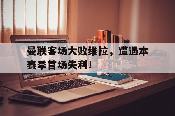 海德体育电竞-曼联客场大败维拉，遭遇本赛季首场失利！